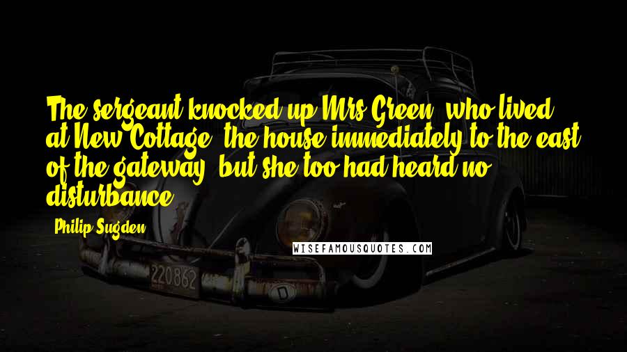 Philip Sugden Quotes: The sergeant knocked up Mrs Green, who lived at New Cottage, the house immediately to the east of the gateway, but she too had heard no disturbance.