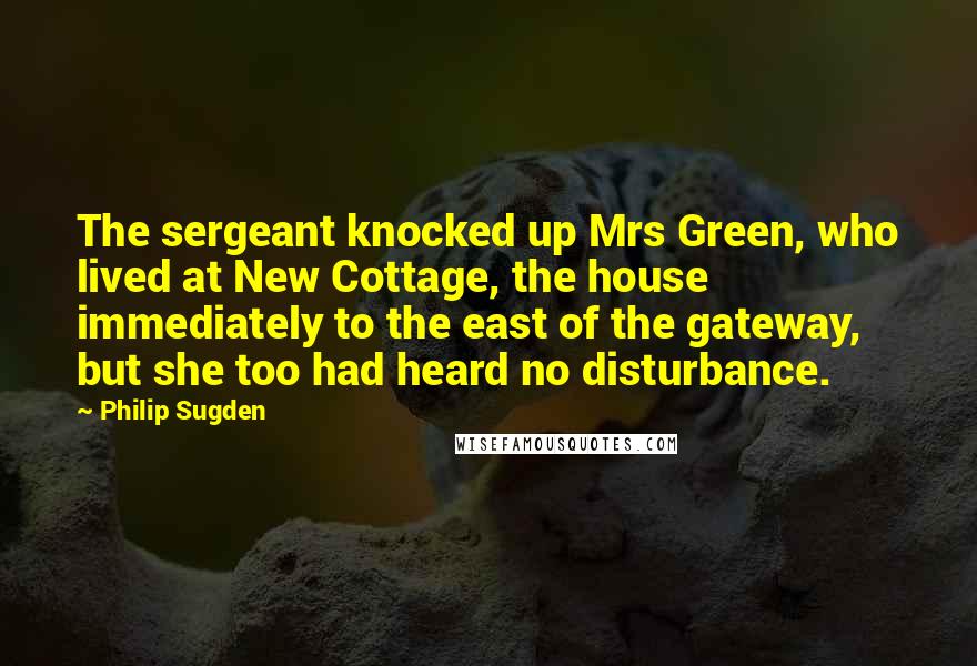 Philip Sugden Quotes: The sergeant knocked up Mrs Green, who lived at New Cottage, the house immediately to the east of the gateway, but she too had heard no disturbance.