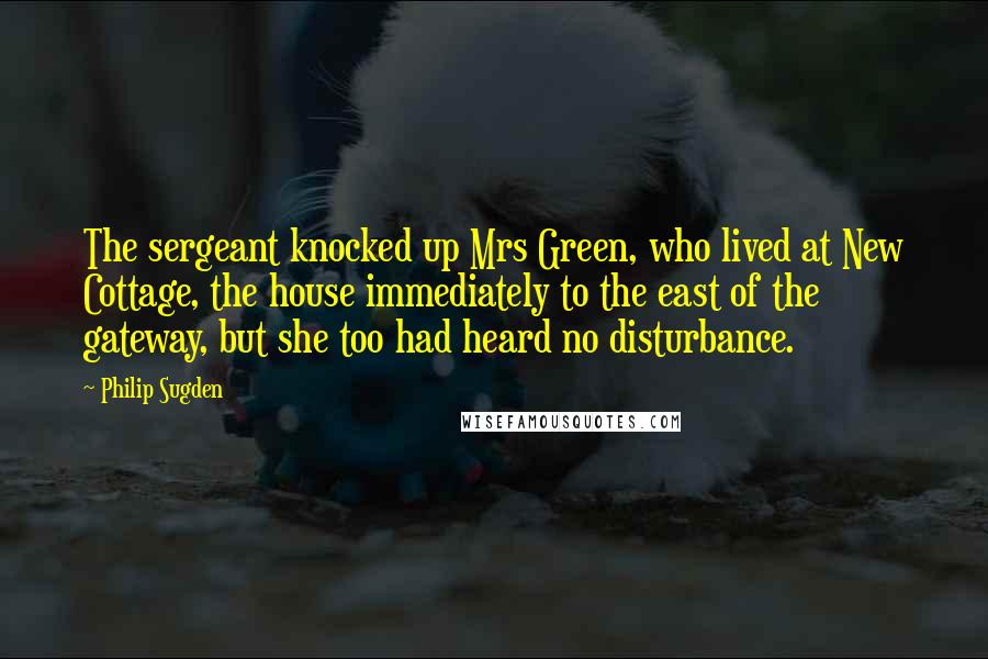 Philip Sugden Quotes: The sergeant knocked up Mrs Green, who lived at New Cottage, the house immediately to the east of the gateway, but she too had heard no disturbance.