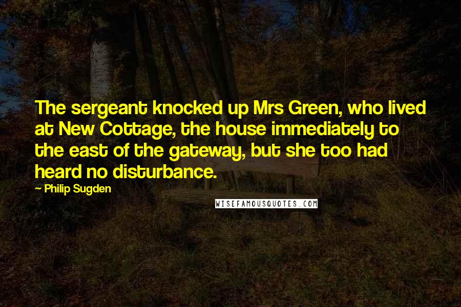 Philip Sugden Quotes: The sergeant knocked up Mrs Green, who lived at New Cottage, the house immediately to the east of the gateway, but she too had heard no disturbance.