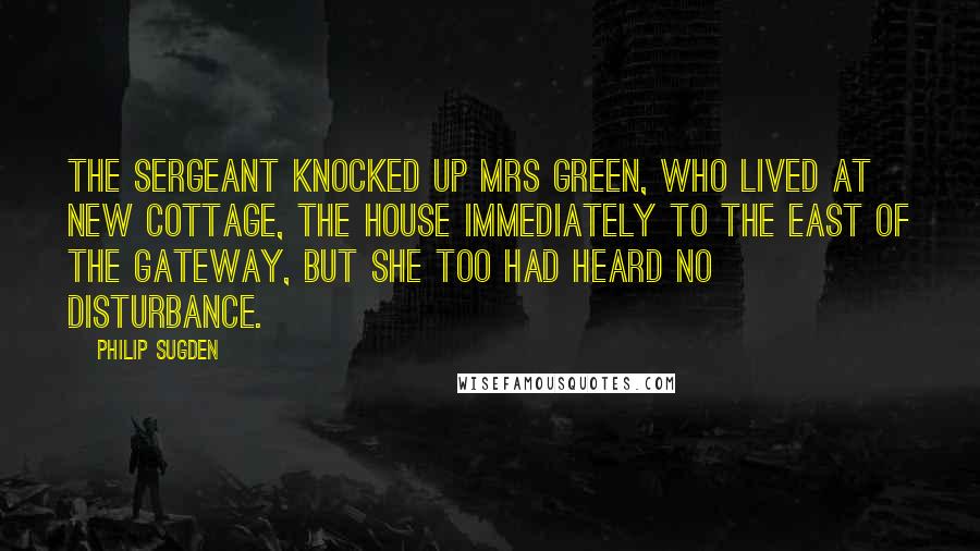 Philip Sugden Quotes: The sergeant knocked up Mrs Green, who lived at New Cottage, the house immediately to the east of the gateway, but she too had heard no disturbance.