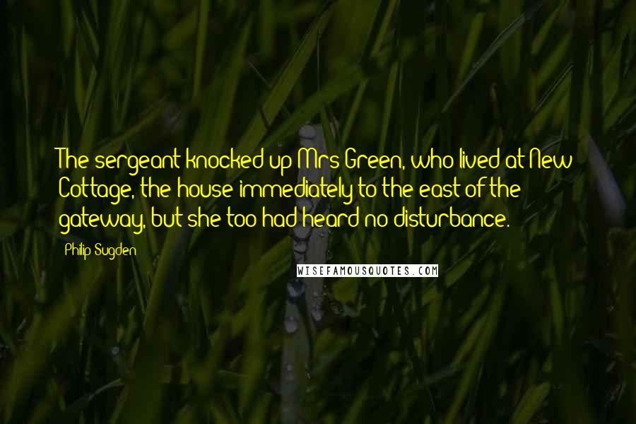 Philip Sugden Quotes: The sergeant knocked up Mrs Green, who lived at New Cottage, the house immediately to the east of the gateway, but she too had heard no disturbance.