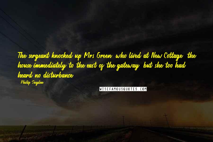 Philip Sugden Quotes: The sergeant knocked up Mrs Green, who lived at New Cottage, the house immediately to the east of the gateway, but she too had heard no disturbance.