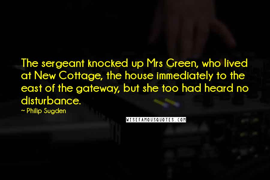 Philip Sugden Quotes: The sergeant knocked up Mrs Green, who lived at New Cottage, the house immediately to the east of the gateway, but she too had heard no disturbance.