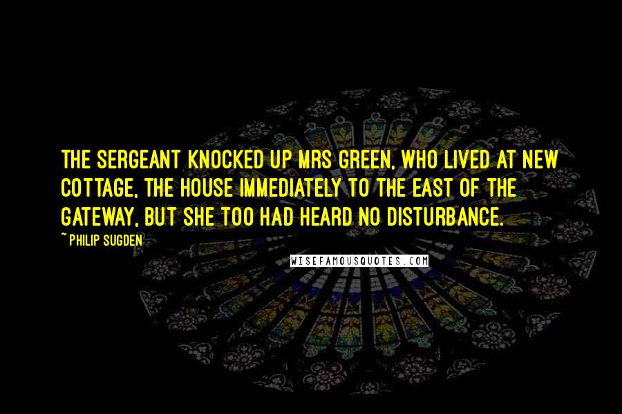 Philip Sugden Quotes: The sergeant knocked up Mrs Green, who lived at New Cottage, the house immediately to the east of the gateway, but she too had heard no disturbance.