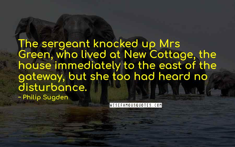 Philip Sugden Quotes: The sergeant knocked up Mrs Green, who lived at New Cottage, the house immediately to the east of the gateway, but she too had heard no disturbance.