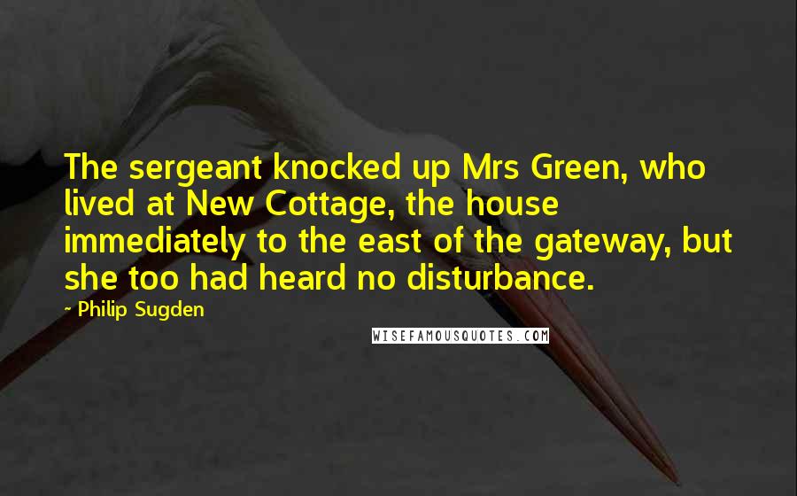 Philip Sugden Quotes: The sergeant knocked up Mrs Green, who lived at New Cottage, the house immediately to the east of the gateway, but she too had heard no disturbance.