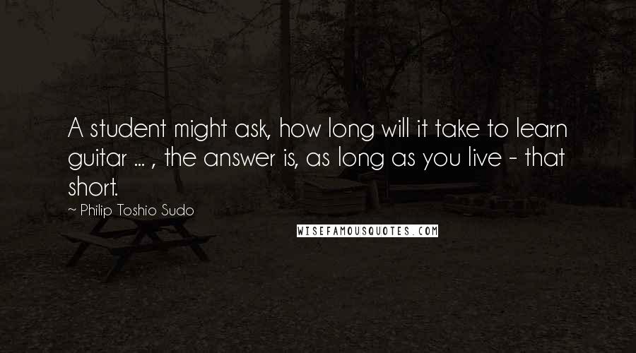 Philip Toshio Sudo Quotes: A student might ask, how long will it take to learn guitar ... , the answer is, as long as you live - that short.