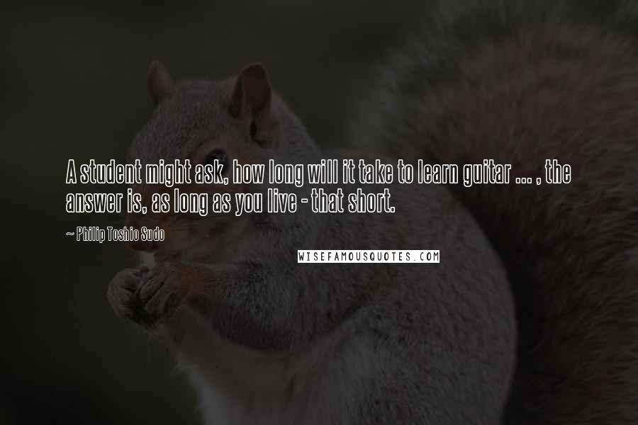 Philip Toshio Sudo Quotes: A student might ask, how long will it take to learn guitar ... , the answer is, as long as you live - that short.