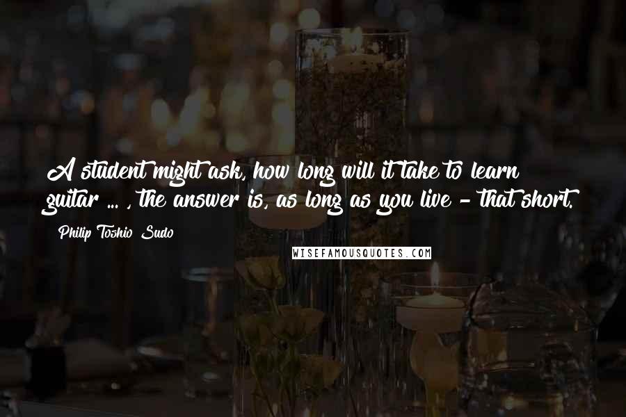 Philip Toshio Sudo Quotes: A student might ask, how long will it take to learn guitar ... , the answer is, as long as you live - that short.