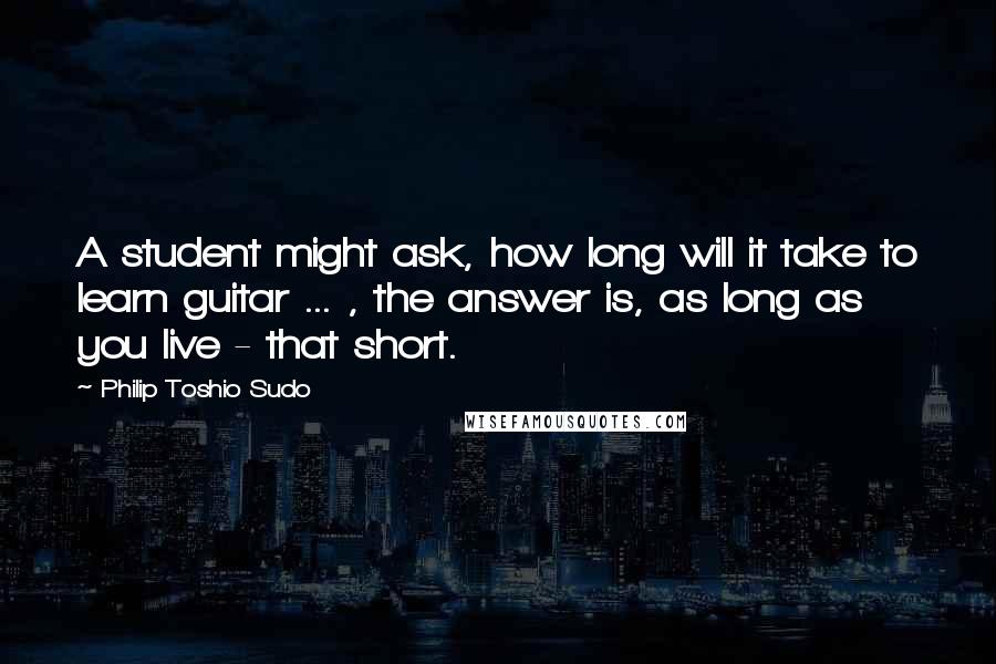 Philip Toshio Sudo Quotes: A student might ask, how long will it take to learn guitar ... , the answer is, as long as you live - that short.