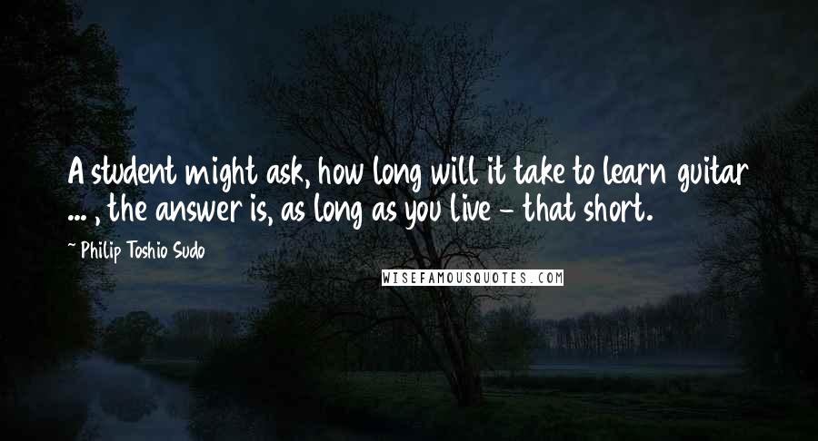 Philip Toshio Sudo Quotes: A student might ask, how long will it take to learn guitar ... , the answer is, as long as you live - that short.