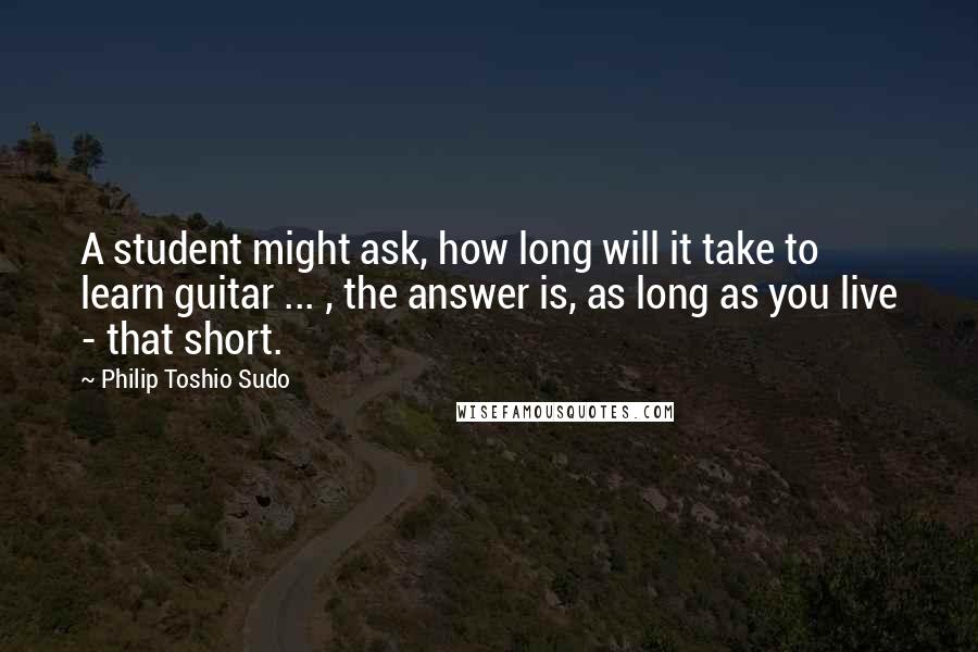 Philip Toshio Sudo Quotes: A student might ask, how long will it take to learn guitar ... , the answer is, as long as you live - that short.