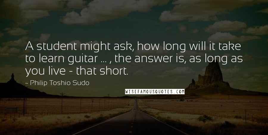 Philip Toshio Sudo Quotes: A student might ask, how long will it take to learn guitar ... , the answer is, as long as you live - that short.