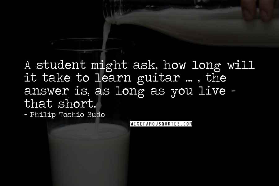 Philip Toshio Sudo Quotes: A student might ask, how long will it take to learn guitar ... , the answer is, as long as you live - that short.