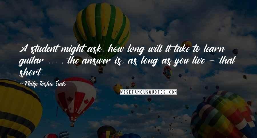 Philip Toshio Sudo Quotes: A student might ask, how long will it take to learn guitar ... , the answer is, as long as you live - that short.