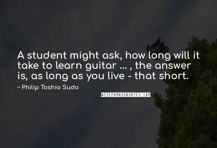 Philip Toshio Sudo Quotes: A student might ask, how long will it take to learn guitar ... , the answer is, as long as you live - that short.