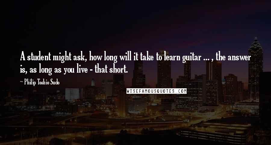 Philip Toshio Sudo Quotes: A student might ask, how long will it take to learn guitar ... , the answer is, as long as you live - that short.