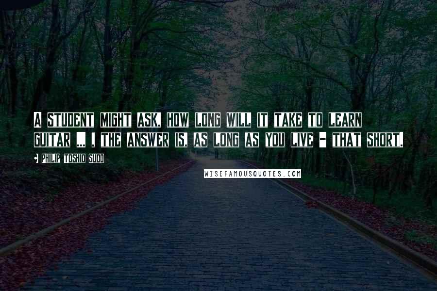 Philip Toshio Sudo Quotes: A student might ask, how long will it take to learn guitar ... , the answer is, as long as you live - that short.