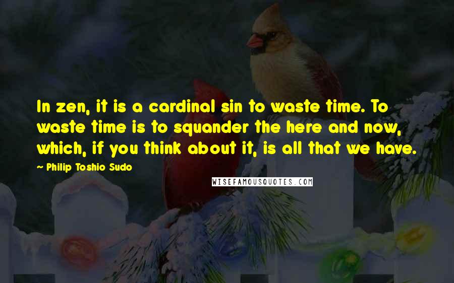 Philip Toshio Sudo Quotes: In zen, it is a cardinal sin to waste time. To waste time is to squander the here and now, which, if you think about it, is all that we have.