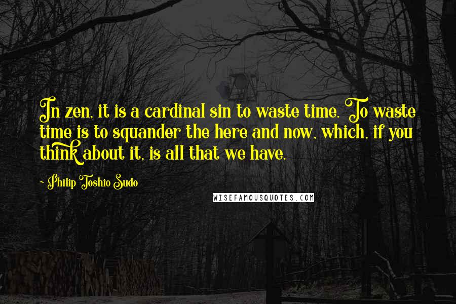 Philip Toshio Sudo Quotes: In zen, it is a cardinal sin to waste time. To waste time is to squander the here and now, which, if you think about it, is all that we have.