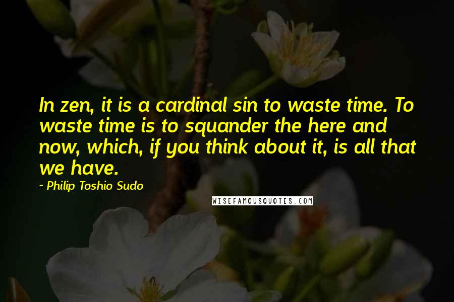 Philip Toshio Sudo Quotes: In zen, it is a cardinal sin to waste time. To waste time is to squander the here and now, which, if you think about it, is all that we have.