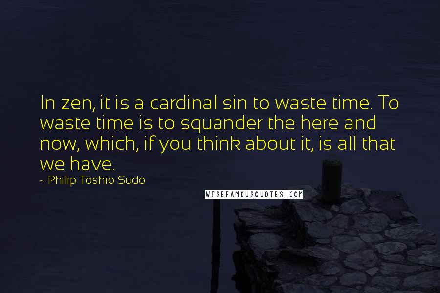 Philip Toshio Sudo Quotes: In zen, it is a cardinal sin to waste time. To waste time is to squander the here and now, which, if you think about it, is all that we have.