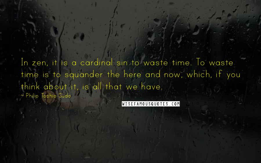 Philip Toshio Sudo Quotes: In zen, it is a cardinal sin to waste time. To waste time is to squander the here and now, which, if you think about it, is all that we have.