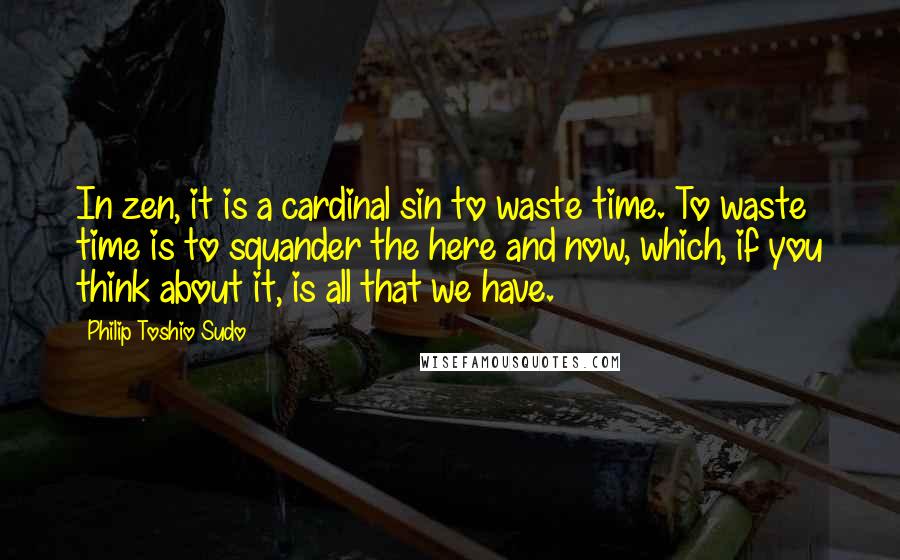 Philip Toshio Sudo Quotes: In zen, it is a cardinal sin to waste time. To waste time is to squander the here and now, which, if you think about it, is all that we have.