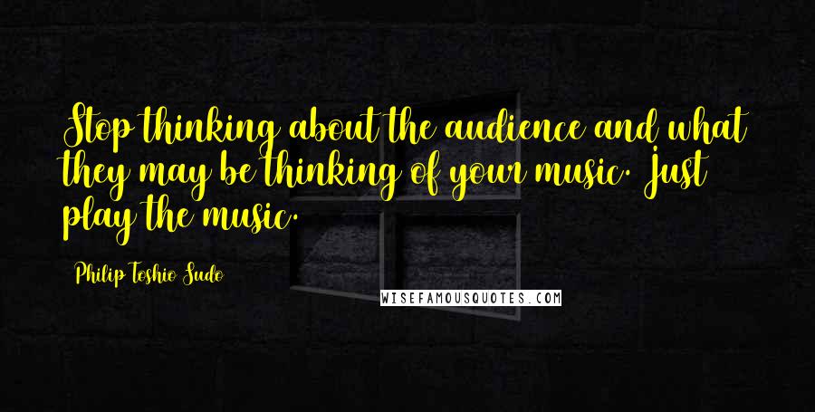 Philip Toshio Sudo Quotes: Stop thinking about the audience and what they may be thinking of your music. Just play the music.