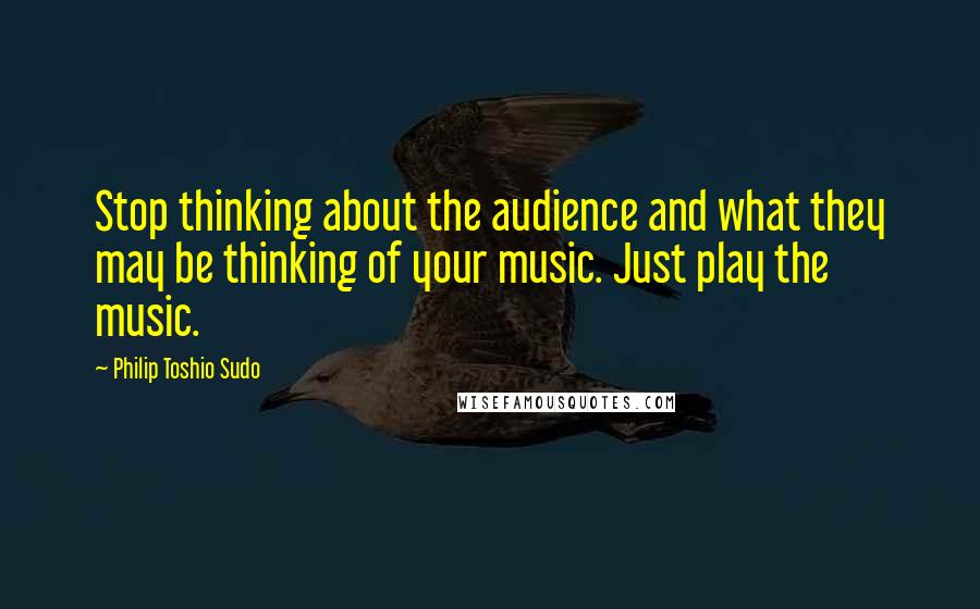Philip Toshio Sudo Quotes: Stop thinking about the audience and what they may be thinking of your music. Just play the music.