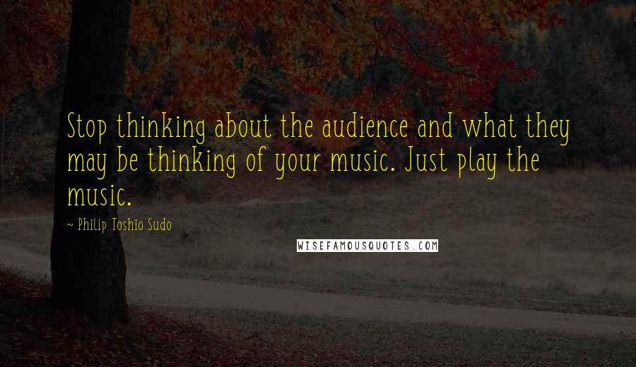 Philip Toshio Sudo Quotes: Stop thinking about the audience and what they may be thinking of your music. Just play the music.