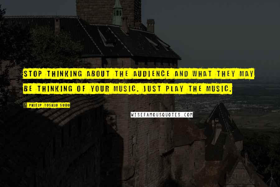 Philip Toshio Sudo Quotes: Stop thinking about the audience and what they may be thinking of your music. Just play the music.