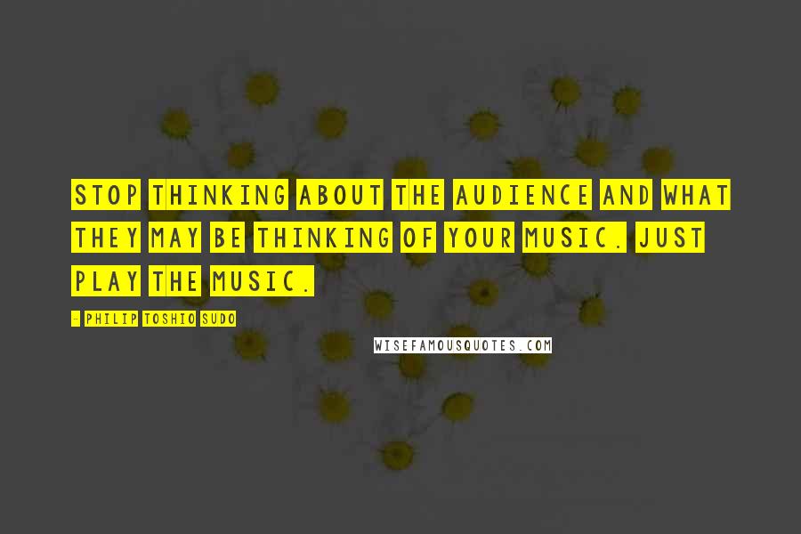 Philip Toshio Sudo Quotes: Stop thinking about the audience and what they may be thinking of your music. Just play the music.