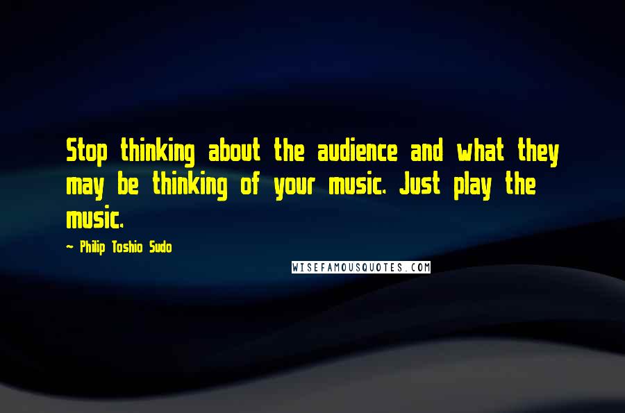 Philip Toshio Sudo Quotes: Stop thinking about the audience and what they may be thinking of your music. Just play the music.