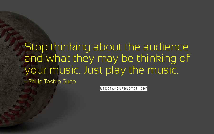 Philip Toshio Sudo Quotes: Stop thinking about the audience and what they may be thinking of your music. Just play the music.