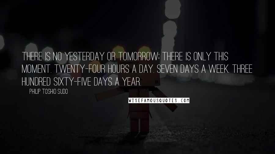 Philip Toshio Sudo Quotes: There is no yesterday or tomorrow; there is only this moment. Twenty-four hours a day. Seven days a week. Three hundred sixty-five days a year.