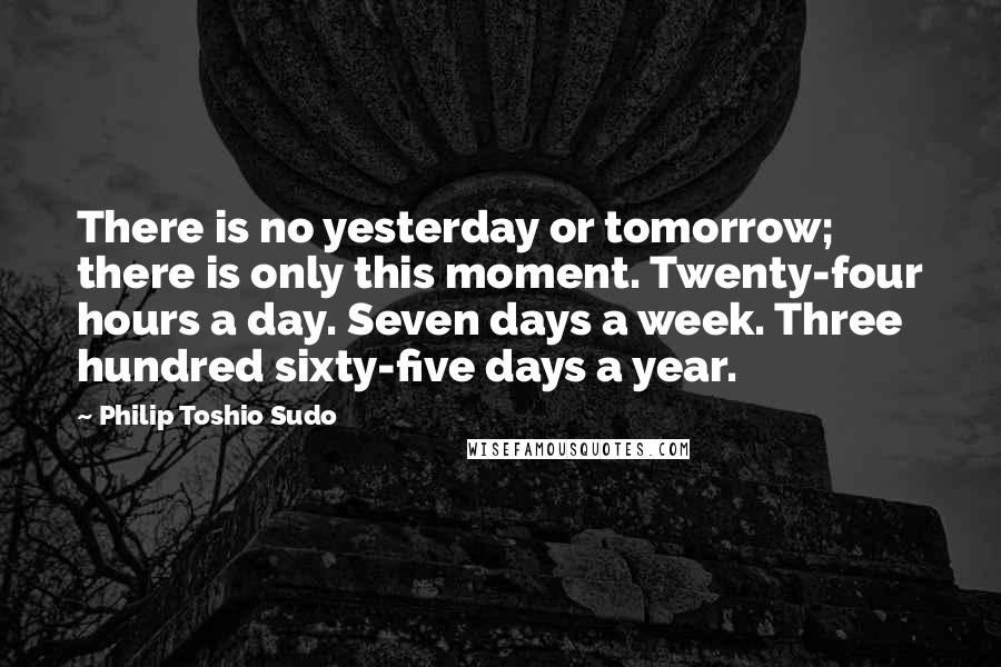 Philip Toshio Sudo Quotes: There is no yesterday or tomorrow; there is only this moment. Twenty-four hours a day. Seven days a week. Three hundred sixty-five days a year.