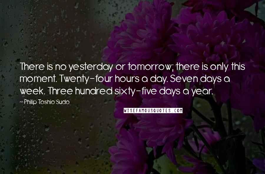 Philip Toshio Sudo Quotes: There is no yesterday or tomorrow; there is only this moment. Twenty-four hours a day. Seven days a week. Three hundred sixty-five days a year.