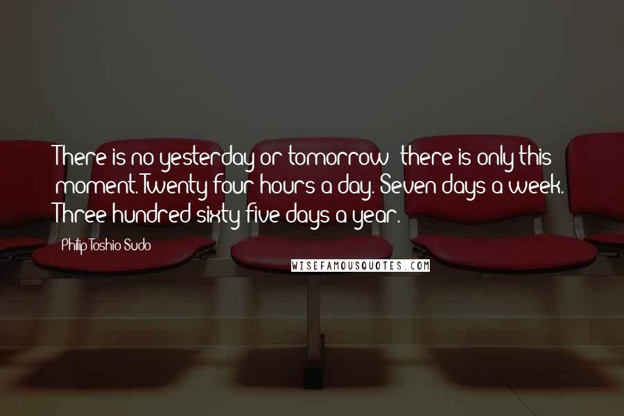 Philip Toshio Sudo Quotes: There is no yesterday or tomorrow; there is only this moment. Twenty-four hours a day. Seven days a week. Three hundred sixty-five days a year.