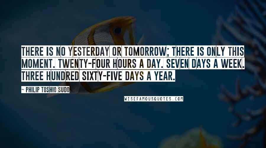 Philip Toshio Sudo Quotes: There is no yesterday or tomorrow; there is only this moment. Twenty-four hours a day. Seven days a week. Three hundred sixty-five days a year.