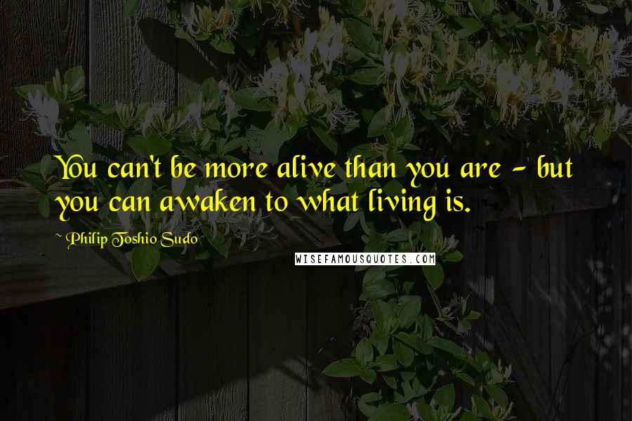 Philip Toshio Sudo Quotes: You can't be more alive than you are - but you can awaken to what living is.