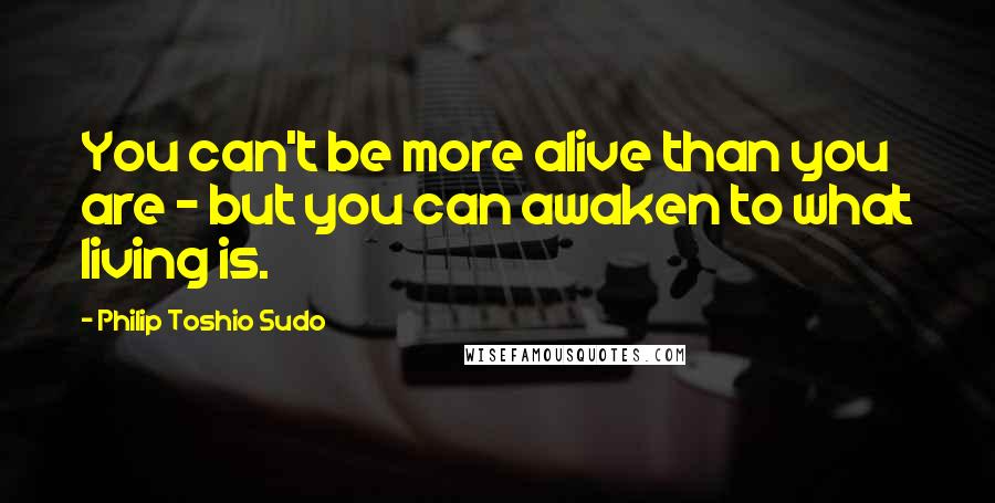Philip Toshio Sudo Quotes: You can't be more alive than you are - but you can awaken to what living is.