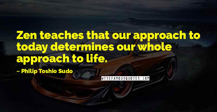 Philip Toshio Sudo Quotes: Zen teaches that our approach to today determines our whole approach to life.