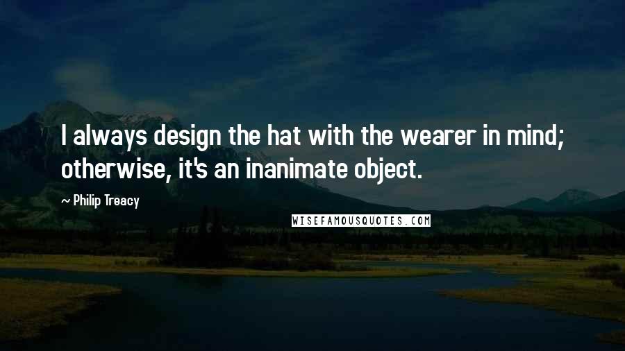 Philip Treacy Quotes: I always design the hat with the wearer in mind; otherwise, it's an inanimate object.