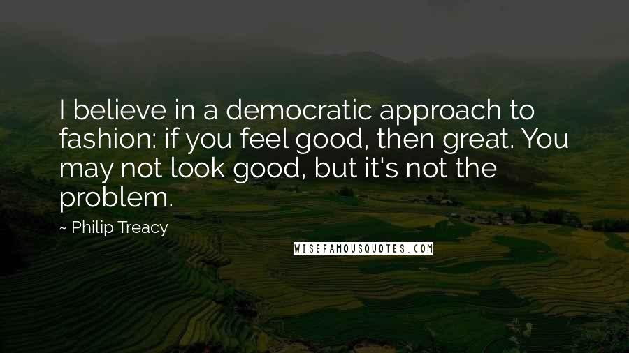 Philip Treacy Quotes: I believe in a democratic approach to fashion: if you feel good, then great. You may not look good, but it's not the problem.