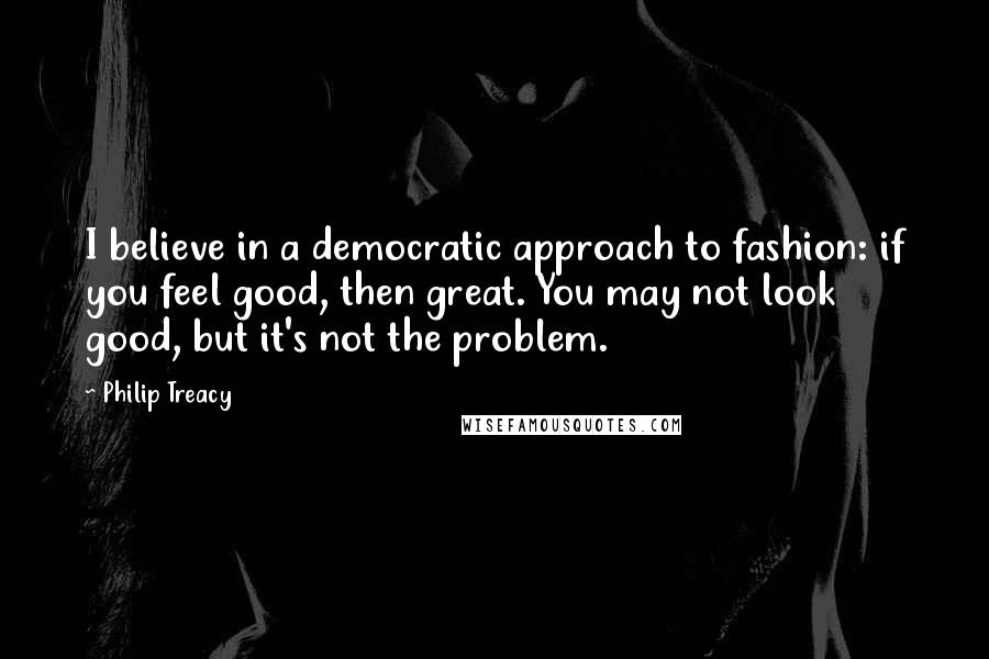 Philip Treacy Quotes: I believe in a democratic approach to fashion: if you feel good, then great. You may not look good, but it's not the problem.