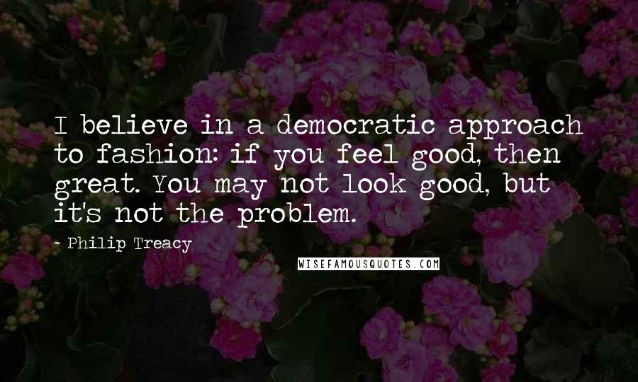 Philip Treacy Quotes: I believe in a democratic approach to fashion: if you feel good, then great. You may not look good, but it's not the problem.