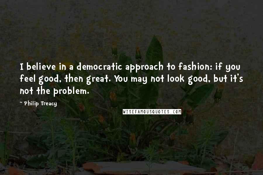 Philip Treacy Quotes: I believe in a democratic approach to fashion: if you feel good, then great. You may not look good, but it's not the problem.