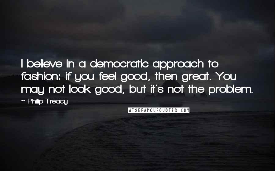 Philip Treacy Quotes: I believe in a democratic approach to fashion: if you feel good, then great. You may not look good, but it's not the problem.